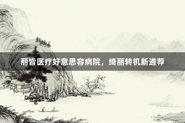 丽皆医疗好意思容病院，绮丽转机新遴荐